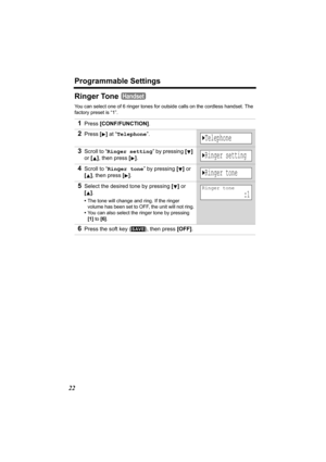 Page 22Programmable Settings
22
Ringer Tone 
You can select one of 6 ringer tones for outside calls on the cordless handset. The 
factory preset is “1”.
1Press [CONF/FUNCTION].
2Press [] at “Telephone”.
3Scroll to “Ringer setting” by pressing [] 
or [], then press
 [].
4Scroll to “Ringer tone” by pressing [] or 
[], then press
 [].
5Select the desired tone by pressing [] or 
[].
•The tone will change and ring. If the ringer 
volume has been set to OFF, the unit will not ring.
•You can also select the ringer...