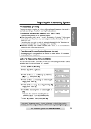 Page 2525
Preparing the Answering System
Preparation
For assistance, please call: 1-800-ADT-ASAP
Pre-recorded greeting
If you do not record a greeting (p. 24), one of 2 greetings will be played when a call is 
received, depending on the caller’s recording time (see below).
To review the pre-recorded greeting, press [GREETING].
•A pre-recorded greeting will be played as follows:
NWhen the recording time is set to “1 minute”, “2 minutes” or “3 minutes”: “Hello, we are 
not available now. Please leave your name...