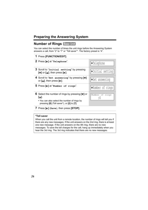 Page 26Preparing the Answering System
26
Number of Rings 
You can select the number of times the unit rings before the Answering System 
answers a call, from “2” to “7” or “Toll saver”*. The factory preset is “4”.
1Press [FUNCTION/EDIT].
2Press [] at “Telephone”.
3Scroll to “Initial setting” by pressing 
[] or [], then press
 [].
4Scroll to “Set answering” by pressing [] 
or [], then press
 [].
5Press [] at “Number of rings”. 
6Select the number of rings by pressing [] or 
[].
•You can also select the number of...