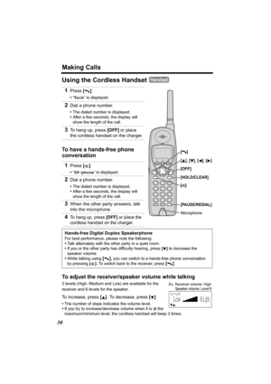 Page 30Making Calls
30
Using the Cordless Handset 
To have a hands-free phone 
conversation
To adjust the receiver/speaker volume while talking
3 levels (High, Medium and Low) are available for the 
receiver and 6 levels for the speaker.
To increase, press []. To decrease, press [].
•The number of steps indicates the volume level.
•If you try to increase/decrease volume when it is at the 
maximum/minimum level, the cordless handset will beep 3 times.
1Press [].
•“Talk” is displayed.
2Dial a phone number.
•The...