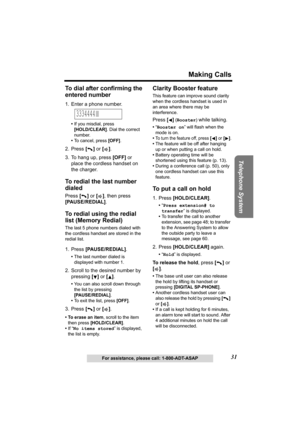 Page 31Telephone System
31
Making Calls
For assistance, please call: 1-800-ADT-ASAP
To dial after confirming the 
entered number
1. Enter a phone number.
•If you misdial, press 
[HOLD/CLEAR]. Dial the correct 
number.
•To cancel, press [OFF].
2. Press [] or [].
3. To hang up, press [OFF] or 
place the cordless handset on 
the charger.
To redial the last number 
dialed
Press [] or [], then press 
[PAUSE/REDIAL].
To redial using the redial 
list (Memory Redial)
The last 5 phone numbers dialed with 
the cordless...