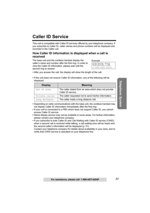 Page 3333
Telephone System
For assistance, please call: 1-800-ADT-ASAP
Caller ID Service
This unit is compatible with Caller ID services offered by your telephone company. If 
you subscribe to Caller ID, caller names and phone numbers will be displayed and 
recorded in the Caller List.
How Caller ID information is displayed when a call is 
received
The base unit and the cordless handset display the 
caller’s name and number after the first ring. In order to 
view the Caller ID information, please wait until the...