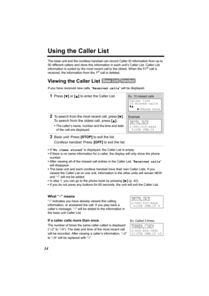 Page 3434
Using the Caller List
The base unit and the cordless handset can record Caller ID information from up to 
50 different callers and store this information in each unit’s Caller List. Caller List 
information is sorted by the most recent call to the oldest. When the 51
st call is 
received, the information from the 1st call is deleted.
Viewing the Caller List 
If you have received new calls, “Received calls” will be displayed.
•If “No items stored” is displayed, the Caller List is empty.
•If there is no...