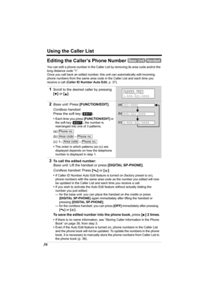 Page 36Using the Caller List
36
Editing the Caller’s Phone Number
You can edit a phone number in the Caller List by removing its area code and/or the 
long distance code “1”.
Once you call back an edited number, this unit can automatically edit incoming 
phone numbers from the same area code in the Caller List and each time you 
receive a call (Caller ID Number Auto Edit, p. 37). 
1Scroll to the desired caller by pressing 
[] or [].
2Base unit: Press [FUNCTION/EDIT].
Cordless handset: 
Press the soft key ( )....