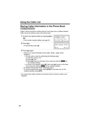 Page 38Using the Caller List
38
Storing Caller Information in the Phone Book 
Callers’ names and phone numbers that are in the base unit or cordless handset 
Caller List can be stored in each unit’s phone book.
•You cannot store Caller List items in the phone book if a phone number is not 
displayed.
1Scroll to the desired caller by pressing [] or 
[].
•If the number requires editing, see page 36.
2Press [].
•To stop storing, press [].
3Press [] again.
•If there is no name information for the caller, “Enter...