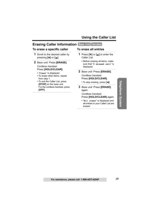 Page 39Telephone System
39
Using the Caller List
For assistance, please call: 1-800-ADT-ASAP
Erasing Caller Information 
To erase a specific caller To erase all entries
Base UnitHandset
1Scroll to the desired caller by 
pressing [] or [].
2Base unit: Press [ERASE].
Cordless handset: 
Press [HOLD/CLEAR].
•“Clear” is displayed.
•To erase other items, repeat 
from step 1.
•To exit the Caller List, press 
[STOP] on the base unit. 
For the cordless handset, press 
[OFF].
1Press [] or [] to enter the 
Caller List....