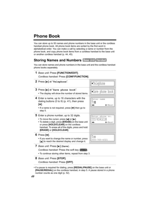 Page 4040
Phone Book
You can store up to 50 names and phone numbers in the base unit or the cordless 
handset phone book. All phone book items are sorted by the first word in 
alphabetical order. You can make a call by selecting a name or number from the 
phone book, and copy phone book items from a cordless handset to the base unit 
or another cordless handset (p. 44, 45).
Storing Names and Numbers 
You can store names and phone numbers in the base unit and the cordless handset 
phone books separately.
•If a...