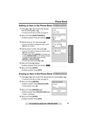 Page 43Telephone System
43
Phone Book
For assistance, please call: 1-800-ADT-ASAP
Editing an Item in the Phone Book 
Erasing an Item in the Phone Book 
1Press [] or [], then scroll to the desired 
item by pressing [] or [].
•To search for the item by initial, see page 42.
2Base unit: Press [FUNCTION/EDIT].
Cordless handset: Press the soft key ( ).
3Edit the name (p. 41), then press [].
•If you do not need to change the name, press 
[]
 then go to step 4.
4Edit the phone number, then press [].
•If you do not...