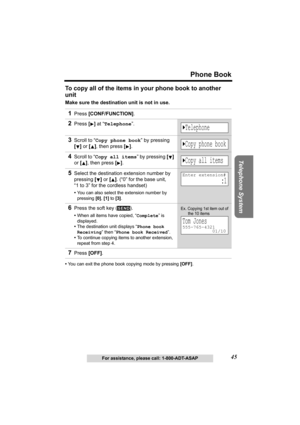 Page 45Telephone System
45
Phone Book
For assistance, please call: 1-800-ADT-ASAP
To copy all of the items in your phone book to another 
unit
Make sure the destination unit is not in use. 
•You can exit the phone book copying mode by pressing [OFF].
1Press [CONF/FUNCTION].
2Press [] at “Telephone”.
3Scroll to “Copy phone book” by pressing 
[] or [], then press
 [].
4Scroll to “Copy all items” by pressing [] 
or [], then press
 [].
5Select the destination extension number by 
pressing [] or []. (“0” for the...