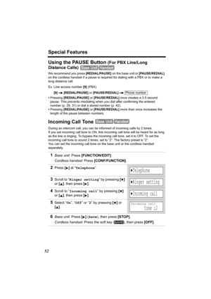 Page 52Special Features
52
Using the PAUSE Button (For PBX Line/Long 
Distance Calls)
  
We recommend you press [REDIAL/PAUSE] on the base unit or [PAUSE/REDIAL] 
on the cordless handset if a pause is required for dialing with a PBX or to make a 
long distance call.
Ex. Line access number [9] (PBX)
[9]  
[REDIAL/PAUSE] or [PAUSE/REDIAL]  
•Pressing [REDIAL/PAUSE] or [PAUSE/REDIAL] once creates a 3.5 second 
pause. This prevents misdialing when you dial after confirming the entered 
number (p. 29, 31) or dial a...