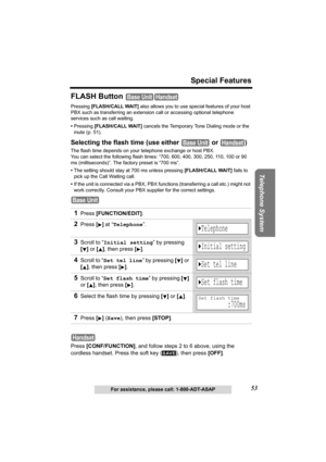 Page 5353
Special Features
Telephone System
For assistance, please call: 1-800-ADT-ASAP
FLASH Button 
Pressing [FLASH/CALL WAIT] also allows you to use special features of your host 
PBX such as transferring an extension call or accessing optional telephone 
services such as call waiting. 
•Pressing [FLASH/CALL WAIT] cancels the Temporary Tone Dialing mode or the 
mute (p. 51).
Selecting the flash time (use either   or  )
The flash time depends on your telephone exchange or host PBX. 
You can select the...