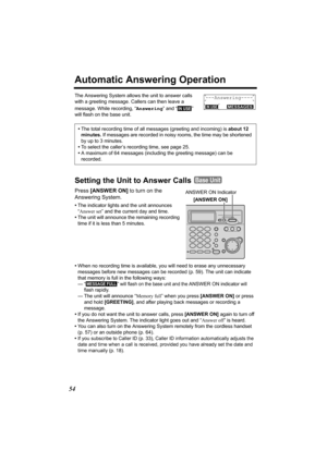 Page 5454
Automatic Answering Operation
The Answering System allows the unit to answer calls 
with a greeting message. Callers can then leave a 
message. While recording, “Answering” and “
  ” 
will flash on the base unit.
Setting the Unit to Answer Calls 
Press [ANSWER ON] to turn on the 
Answering System.
•The indicator lights and the unit announces 
“Answer set” and the current day and time.
•The unit will announce the remaining recording 
time if it is less than 5 minutes. 
•When no recording time is...