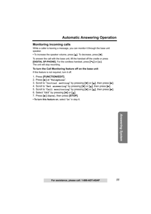 Page 5555
Automatic Answering Operation
Answering System
For assistance, please call: 1-800-ADT-ASAP
Monitoring incoming calls
While a caller is leaving a message, you can monitor it through the base unit 
speaker.
 •To increase the speaker volume, press []. To decrease, press [].
To answer the call with the base unit, lift the handset off the cradle or press 
[DIGITAL SP-PHONE]. For the cordless handset, press 
[] or []. 
The unit will stop recording.
To turn the Call Monitoring feature off on the base unit
If...