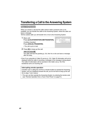 Page 6060
Transferring a Call to the Answering System
When you answer a call and the caller wants to talk to someone who is not 
available, you can transfer the caller to the Answering System, where the caller can 
leave a message. 
Tell the outside caller you will transfer him or her to the Answering System.
•Even if you subscribe to Caller ID service (p. 33), Caller ID information will not be 
displayed while the caller is recording a message or the message is being played. 
The Caller ID information will be...