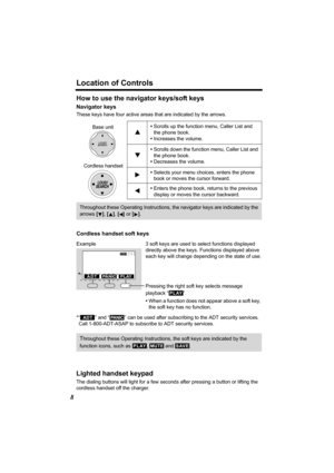 Page 8Location of Controls
8
How to use the navigator keys/soft keys
Navigator keys
These keys have four active areas that are indicated by the arrows.
Cordless handset soft keys
*“  ” and “  ” can be used after subscribing to the ADT security services.
Call 1-800-ADT-ASAP to subscribe to ADT security services.
Lighted handset keypad
The dialing buttons will light for a few seconds after pressing a button or lifting the 
cordless handset off the charger. •Scrolls up the function menu, Caller List and 
the...