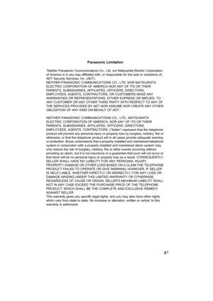 Page 8787
Panasonic Limitation
“Neither Panasonic Communications Co., Ltd. nor Matsushita Electric Corporation 
of America is in any way affiliated with, or responsible for the acts or omissions of, 
ADT Security Services, Inc. (ADT).
NEITHER PANASONIC COMMUNICATIONS CO., LTD. NOR MATSUSHITA 
ELECTRIC CORPORATION OF AMERICA NOR ANY OF ITS OR THEIR 
PARENTS, SUBSIDIARIES, AFFILIATES, OFFICERS, DIRECTORS, 
EMPLOYEES, AGENTS, CONTRACTORS, OR CUSTOMERS MAKE ANY 
WARRANTIES OR REPRESENTATIONS, EITHER EXPRESS OR...