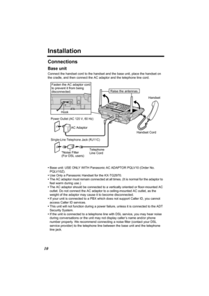 Page 1010
Installation
Connections
Base unit
Connect the handset cord to the handset and the base unit, place the handset on 
the cradle, and then connect the AC adaptor and the telephone line cord.
•Base unit: USE ONLY WITH Panasonic AC ADAPTOR PQLV10 (Order No. 
PQLV10Z).
•Use Only a Panasonic Handset for the KX-TG2970.
•The AC adaptor must remain connected at all times. (It is normal for the adaptor to 
feel warm during use.)
•The AC adaptor should be connected to a vertically oriented or floor-mounted AC...