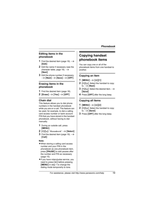 Page 19Phonebook
For assistance, please visit http://www.panasonic.com/help19
Editing items in the 
phonebook
1
Find the desired item (page 18). i 
{Edit}
2Edit the name if necessary (see the 
character table, page 18). i 
{Next}
3Edit the phone number if necessary. 
i {Next} i {Save} i {OFF}
Erasing items in the 
phonebook
1
Find the desired item (page 18).
2{Erase} i {Yes} i {OFF}
Chain dial
This feature allows you to dial phone 
numbers in the handset phonebook 
while you are on a call. This feature can 
be...