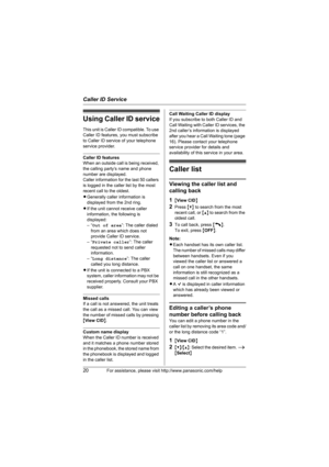 Page 20Caller ID Service
20For assistance, please visit http://www.panasonic.com/help
Using Caller ID service
This unit is Caller ID compatible. To use 
Caller ID features, you must subscribe 
to Caller ID service of your telephone 
service provider.
Caller ID features
When an outside call is being received, 
the calling party’s name and phone 
number are displayed.
Caller information for the last 50 callers 
is logged in the caller list by the most 
recent call to the oldest.
LGenerally caller information is...