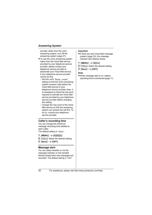 Page 32Answering System
32For assistance, please visit http://www.panasonic.com/help
provider rather than the unit’s 
answering system, turn off the 
answering system (page 27).
LTo use this unit’s answering system 
rather than the Voice Mail service 
provided by your telephone service 
provider, please contact your 
telephone service provider to 
deactivate your Voice Mail service.
If your telephone service provider 
cannot do this:
– Set this unit’s “Ring count” 
setting so that this unit’s answering 
system...