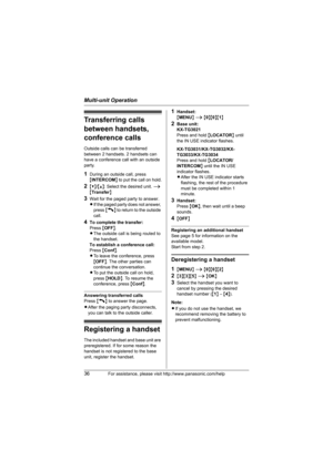 Page 36Multi-unit Operation
36For assistance, please visit http://www.panasonic.com/help
Transferring calls 
between handsets, 
conference calls
Outside calls can be transferred 
between 2 handsets. 2 handsets can 
have a conference call with an outside 
party.
1During an outside call, press 
{INTERCOM} to put the call on hold.
2{V}/{^}: Select the desired unit. i 
{Transfer}
3Wait for the paged party to answer.
LIf the paged party does not answer, 
press {C} to return to the outside 
call.
4To complete the...
