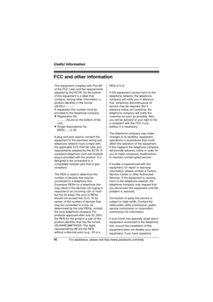 Page 46Useful Information
46For assistance, please visit http://www.panasonic.com/help
FCC and other information
This equipment complies with Part 68 
of the FCC rules and the requirements 
adopted by the ACTA. On the bottom 
of this equipment is a label that 
contains, among other information, a 
product identifier in the format 
US:ACJ----------.
If requested, this number must be 
provided to the telephone company.
L Registration No
   ............(found on the bottom of the 
unit)
L Ringer Equivalence No....