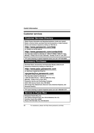Page 50Useful Information
50For assistance, please visit http://www.panasonic.com/help
Customer services
Customer Services Directory
Obtain Product Information and Operating Assistance; locate your nearest 
Dealer or Service Center; purchase Parts and Accessories; or make Customer 
Service and Literature requests by visiting our Web Site at:
http://www.panasonic.com/help
or, contact us via the web at: 
http://www.panasonic.com/contactinfo
You may also contact us directly at: 1-800-211-PANA (1-800-211-7262),...