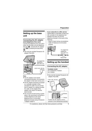 Page 9Preparation
For assistance, please visit http://www.panasonic.com/help9
Setting up the base 
unit
Connecting the AC adaptor 
and telephone line cord
Connect the telephone line cord until it 
clicks into the base unit and telephone 
line jack (A). Connect the AC adaptor 
cord (B) by pressing the plug firmly 
(C).
LUse only the included Panasonic AC 
adaptor PQLV203.
Note:
LThe AC adaptor must remain 
connected at all times. (It is normal for 
the adaptor to feel warm during use.)
LThe AC adaptor should be...