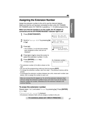 Page 1717
Preparation
For assistance, please call: 1-800-211-PANA(7262)
Assigning the Extension Number
Assign the extension number to the unit to use the intercom feature.
Make sure that the unit has been connected to other units (KX-TS3282B, 
KX-TS3282W and/or KX-T3281W) in parallel (p. 11-13) before programming.
Make sure that the handset is on the cradle, the AC adaptor is 
connected and the SP-PHONE/HEADSET indicator light is off.
1Press [FUNCTION/EDIT].
2Scroll to “Assign EXT#” by pressing [] 
or []....