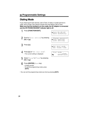 Page 20Programmable Settings
20
Dialing Mode
If you have touch tone service, set to Tone. If rotary or pulse service is 
used, set to Pulse. Your phone comes from the factory set to Tone.
Make sure that the handset is on the cradle, the AC adaptor is connected 
and the SP-PHONE/HEADSET indicator light is off.
1Press [FUNCTION/EDIT].
2Scroll to “Dial setting” by pressing 
[] or [].
3Press [].
4Press [] at “Set dial mode”.
•The current setting is displayed.
5Select “Pulse” or “Tone” by pressing 
[] or [].
6Press...