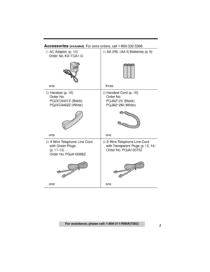 Page 3 
3 
For assistance, please call: 1-800-211-PANA(7262) 
Accessories  
(included)   
For extra orders, call 1-800-332-5368.
 AC Adaptor (p. 10)
Order No. KX-TCA1-G
one AA (R6, UM-3) Batteries (p. 9)
three
 Handset (p. 10)
Order No. 
PQJXC0401Z (Black)
PQJXC0402Z (White)
one Handset Cord (p. 10)
Order No. 
PQJA212V (Black)
PQJA212M (White) 
one
 4-Wire Telephone Line Cord 
with Green Plugs 
(p. 11-13)
Order No. PQJA10088Z
one 2-Wire Telephone Line Cord 
with Transparent Plugs (p. 13, 14)
Order No....