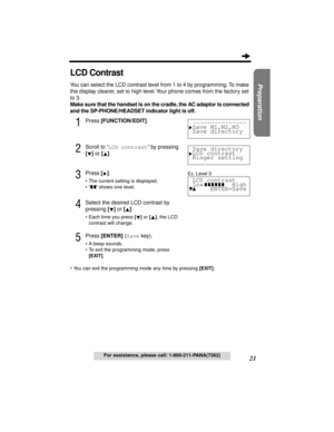 Page 2121
Preparation
For assistance, please call: 1-800-211-PANA(7262)
LCD Contrast
You can select the LCD contrast level from 1 to 4 by programming. To make 
the display clearer, set to high level. Your phone comes from the factory set 
to 3.
Make sure that the handset is on the cradle, the AC adaptor is connected 
and the SP-PHONE/HEADSET indicator light is off.
1Press [FUNCTION/EDIT].
2Scroll to “LCD contrast” by pressing 
[] or [].
3Press [].
•The current setting is displayed.
•“
 ” shows one level....