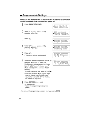 Page 24Programmable Settings
24
Make sure that the handset is on the cradle, the AC adaptor is connected 
and the SP-PHONE/HEADSET indicator light is off.
1Press [FUNCTION/EDIT].
2Scroll to “Ringer setting” by 
pressing [] or [].
3Press [].
4Scroll to “Ringer pattern” by 
pressing [] or [].
5Press [].
•The current settings are displayed.
6Select the desired ringer tone (1 to 8) by 
pressing [] or [] for each line. 
For Intercom you can select the ringer 
tone (1 to 8), “Voice”, “Auto Ans.” 
(Auto Answer) or...