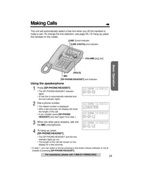 Page 2525
Basic Operation
For assistance, please call: 1-800-211-PANA(7262)
The unit will automatically select a free line when you lift the handset to 
make a call. (To change the line selection, see page 55.) To hang up, place 
the handset on the cradle.
Using the speakerphone
1Press [SP-PHONE/HEADSET].
• The SP-PHONE/HEADSET indicator 
lights.
• A free line is automatically selected and 
the line indicator lights.
2Dial a phone number.
• The dialed number is displayed.
• After a few seconds, the display will...