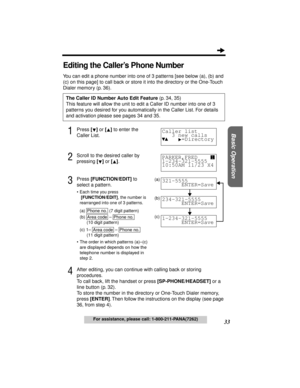 Page 3333
Basic Operation
For assistance, please call: 1-800-211-PANA(7262)
Editing the Caller’s Phone Number
You can edit a phone number into one of 3 patterns [see below (a), (b) and 
(c) on this page] to call back or store it into the directory or the One-Touch 
Dialer memory (p. 36).
1Press [] or [] to enter the 
Caller List.
2Scroll to the desired caller by 
pressing [] or [].
3Press [FUNCTION/EDIT] to 
select a pattern.
•Each time you press
 
[FUNCTION/EDIT], the number is 
rearranged into one of 3...