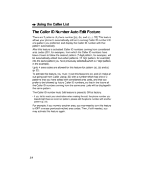 Page 34Using the Caller List
34
The Caller ID Number Auto Edit Feature
There are 3 patterns of phone number [(a), (b), and (c), p. 33]. This feature 
allows your phone to automatically edit an in-coming Caller ID number into 
one pattern you preferred, and display the Caller ID number with that 
pattern automatically.
After this feature is activated, Caller ID numbers coming from considered 
area codes (201, for example), from which the Caller ID numbers have 
been chosen to follow the desired pattern (7 digit...