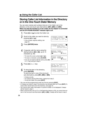 Page 36Using the Caller List
36
Storing Caller List Information in the Directory 
or in the One-Touch Dialer Memory
You can store names and numbers that are in the Caller List to the 
directory or the one-touch auto dial buttons ([M1], [M2] and [M3]).
Make sure that the handset is on the cradle, the AC adaptor is connected 
and the SP-PHONE/HEADSET indicator light is off.
1Press [] or [] to enter the Caller List.
2Scroll to the caller you want to store by 
pressing [] or [].
•If the number requires editing, see...