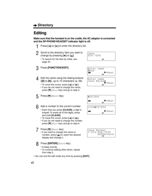 Page 42Directory
42
Editing
Make sure that the handset is on the cradle, the AC adaptor is connected 
and the SP-PHONE/HEADSET indicator light is off.
1Press [] or [] to enter the directory list.
2Scroll to the directory item you want to 
change by pressing [] or [].
•To search for the item by initial, see 
page 40.
3Press [FUNCTION/EDIT].
4Edit the name using the dialing buttons 
([0] to [9]), up to 15 characters (p. 39).
•To move the cursor, press [] or [].
•If you do not need to change the name, 
press []...