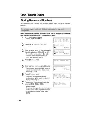 Page 4444
Storing Names and Numbers
You can store up to 3 names and phone numbers in the one-touch auto dial 
buttons.
Make sure that the handset is on the cradle, the AC adaptor is connected 
and the SP-PHONE/HEADSET indicator light is off.
1Press [FUNCTION/EDIT].
2Press [] at “Save M1,M2,M3”. 
3Enter a name, up to 15 characters with 
the dialing buttons ([0] to [9]) (p. 39). 
•To move the cursor, press [] or [].
•If a name is not required, press [] 
(Next key) and go to step 5.
4Press [] (Next key).
5Enter a...