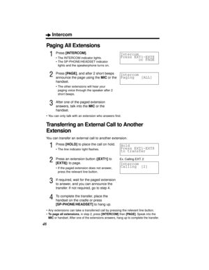 Page 48Intercom
48
Paging All Extensions
1Press [INTERCOM].
• The INTERCOM indicator lights.
• The SP-PHONE/HEADSET indicator 
lights and the speakerphone turns on.
2Press [PAGE], and after 2 short beeps 
announce the page using the MIC or the 
handset.
• The other extensions will hear your 
paging voice through the speaker after 2 
short beeps.
3After one of the paged extension 
answers, talk into the MIC or the 
handset.
• You can only talk with an extension who answers ﬁrst.
Transferring an External Call to...