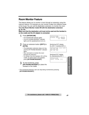 Page 4949
Advanced Operation
For assistance, please call: 1-800-211-PANA(7262)
Room Monitor Feature
This feature allows you to monitor a room through an extension using the 
intercom feature. For example you can monitor a baby from different areas 
of the house. You can call the destination extension, to monitor the room. 
Turn the Room Monitor mode ON with the destination extension 
(p. 23, 24).
Make sure that the destination unit must not be used and the handset is 
on the cradle and the AC adaptor is...