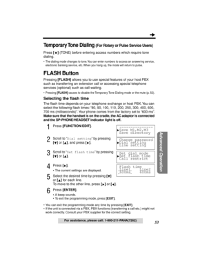 Page 5353
Advanced Operation
For assistance, please call: 1-800-211-PANA(7262)
Temporary Tone  Dialing (For Rotary or Pulse Service Users)
Press [RR R R
] (TONE) before entering access numbers which require tone 
dialing.
• The dialing mode changes to tone. You can enter numbers to access an answering service, 
electronic banking service, etc. When you hang up, the mode will return to pulse.
FLASH Button
Pressing [FLASH] allows you to use special features of your host PBX 
such as transferring an extension call...