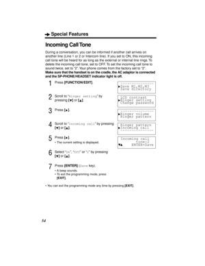 Page 54Special Features
54
Incoming Call Tone
During a conversation, you can be informed if another call arrives on 
another line (Line 1 or 2 or Intercom line). If you set to ON, this incoming 
call tone will be heard for as long as the external or internal line rings. To 
delete the incoming call tone, set to OFF. To set the incoming call tone to 
sound twice, set to “2”. Your phone comes from the factory set to “2”.
Make sure that the handset is on the cradle, the AC adaptor is connected 
and the...