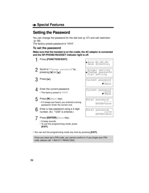 Page 56Special Features
56
Setting the Password
You can change the password for the dial lock (p. 57) and call restriction
 (p. 58).
The factory preset password is “1111”.
To set the password
Make sure that the handset is on the cradle, the AC adaptor is connected 
and the SP-PHONE/HEADSET indicator light is off.
1Press [FUNCTION/EDIT].
2Scroll to “Change password” by 
pressing [] or [].
3Press [].
4Enter the current password.
• The factory preset is “1111”.
5Press [] (Next key).
• If 3  beeps are heard, you...