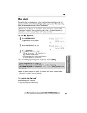 Page 5757
Advanced Operation
For assistance, please call: 1-800-211-PANA(7262)
Dial Lock
Except for the numbers stored in the one-touch auto dial buttons (p. 44), 
you can prevent others from making a call to any number. Only incoming 
calls are accepted until the dial lock is canceled.
To set the dial lock
1Press [DIAL LOCK].
• “ ” ﬂashes on the display.
2Enter the password (p. 56).
3Press [ENTER] (Save key).
• A beep sounds and “ ” stops ﬂashing 
and remains on the display.
• If 3  beeps are heard, you...