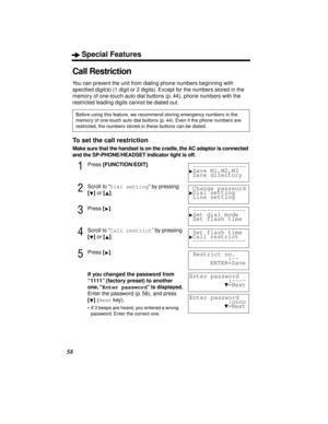 Page 58Special Features
58
Call Restriction
You can prevent the unit from dialing phone numbers beginning with 
speciﬁed digit(s) (1 digit or 2 digits). Except for the numbers stored in the 
memory of one-touch auto dial buttons (p. 44), phone numbers with the 
restricted leading digits cannot be dialed out.
To set the call restriction
Make sure that the handset is on the cradle, the AC adaptor is connected 
and the SP-PHONE/HEADSET indicator light is off.
1Press [FUNCTION/EDIT].
2Scroll to “Dial setting” by...