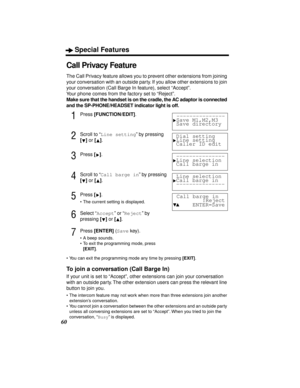 Page 60Special Features
60
Call Privacy Feature
The Call Privacy feature allows you to prevent other extensions from joining 
your conversation with an outside party. If you allow other extensions to join 
your conversation (Call Barge In feature), select “Accept”. 
Your phone comes from the factory set to “Reject”.
Make sure that the handset is on the cradle, the AC adaptor is connected 
and the SP-PHONE/HEADSET indicator light is off.
1Press [FUNCTION/EDIT].
2Scroll to “Line setting” by pressing 
[] or []....