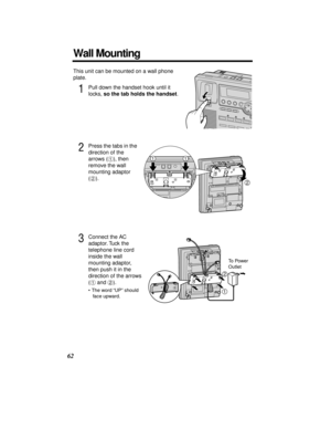 Page 6262
Wall Mounting
This unit can be mounted on a wall phone 
plate.
1Pull down the handset hook until it 
locks, so the tab holds the handset.
2Press the tabs in the 
direction of the 
arrows (#), then 
remove the wall 
mounting adaptor 
($).
3Connect the AC 
adaptor. Tuck the 
telephone line cord 
inside the wall 
mounting adaptor, 
then push it in the 
direction of the arrows 
(# and $).
•The word “UP” should 
face upward.
2
11
To Power 
Outlet
1
2 