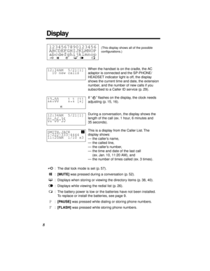 Page 88
When the handset is on the cradle, the AC 
adaptor is connected and the SP-PHONE/
HEADSET indicator light is off, the display 
shows the current time and date, the extension 
number, and the number of new calls if you 
subscribed to a Caller ID service (p. 29).
If “” ﬂashes on the display, the clock needs 
adjusting (p. 15, 16).
During a conversation, the display shows the 
length of the call (ex. 1 hour, 6 minutes and 
35 seconds).
This is a display from the Caller List. The 
display shows:
—the...