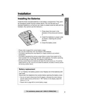 Page 99
Preparation
For assistance, please call: 1-800-211-PANA(7262)
Installing the Batteries
Install the three included batteries in the battery compartment. They work 
as emergency power during a power failure. The unit will work as a 
standard telephone, so that you can make or answer external calls with the 
handset. (You cannot use the intercom.)
1. Press down the cover in the 
direction of the arrow and remove 
it.
2. Install the batteries in proper order 
as shown, matching the correct 
polarity.
3....